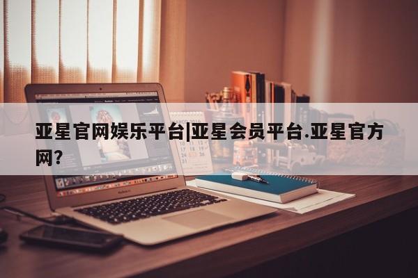 亚星入口 亚星代理合作-会员开户亚星官网娱乐平台|亚星会员平台.亚星官方网？