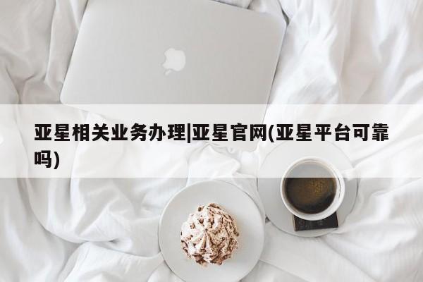 亚星入口 亚星代理合作-会员开户亚星相关业务办理|亚星官网(亚星平台可靠吗)