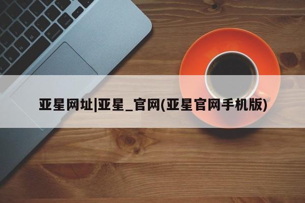 亚星入口 亚星代理合作-会员开户亚星网址|亚星_官网(亚星官网手机版)