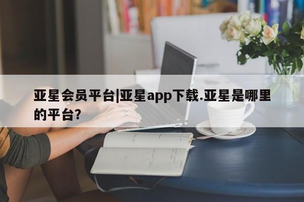 亚星入口 亚星代理合作-会员开户亚星会员平台|亚星app下载.亚星是哪里的平台？