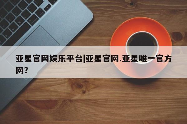 亚星入口 亚星代理合作-会员开户亚星官网娱乐平台|亚星官网.亚星唯一官方网？