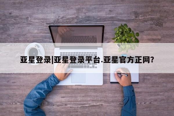 亚星入口 亚星代理合作-会员开户亚星登录|亚星登录平台.亚星官方正网？