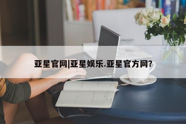 亚星入口 亚星代理合作-会员开户亚星官网|亚星娱乐.亚星官方网？