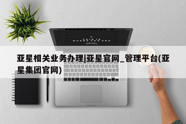 亚星入口 亚星代理合作-会员开户亚星相关业务办理|亚星官网_管理平台(亚星集团官网)