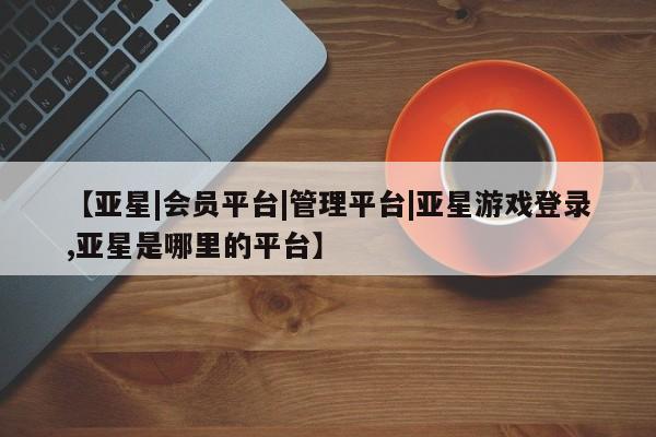 亚星入口 亚星代理合作-会员开户【亚星|会员平台|管理平台|亚星游戏登录,亚星是哪里的平台】