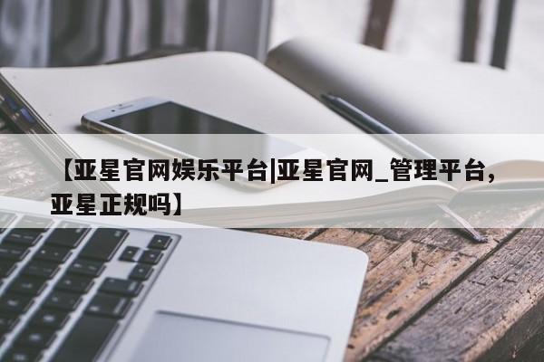 亚星入口 亚星代理合作-会员开户【亚星官网娱乐平台|亚星官网_管理平台,亚星正规吗】