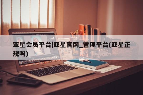 亚星入口 亚星代理合作-会员开户亚星会员平台|亚星官网_管理平台(亚星正规吗)