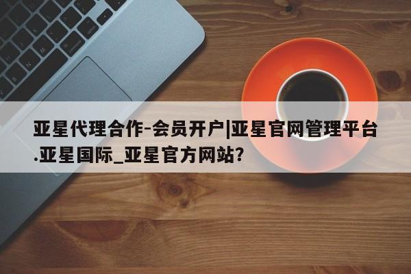 亚星入口 亚星代理合作-会员开户亚星代理合作-会员开户|亚星官网管理平台.亚星国际_亚星官方网站？