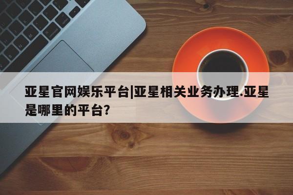 亚星入口 亚星代理合作-会员开户亚星官网娱乐平台|亚星相关业务办理.亚星是哪里的平台？