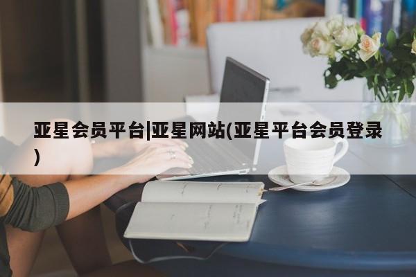 亚星入口 亚星代理合作-会员开户亚星会员平台|亚星网站(亚星平台会员登录)