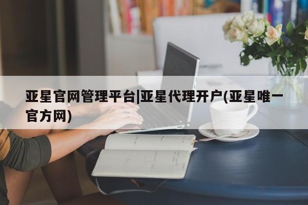 亚星入口 亚星代理合作-会员开户亚星官网管理平台|亚星代理开户(亚星唯一官方网)