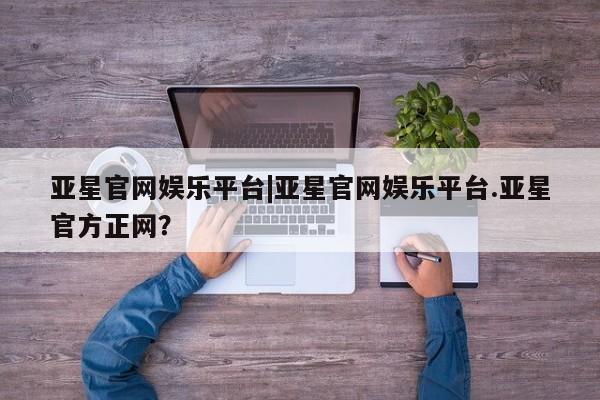 亚星入口 亚星代理合作-会员开户亚星官网娱乐平台|亚星官网娱乐平台.亚星官方正网？