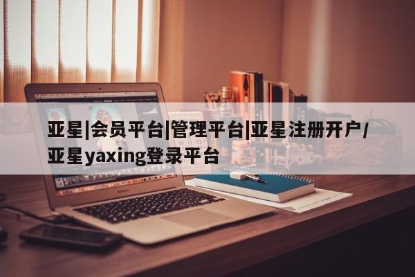 亚星入口 亚星代理合作-会员开户亚星|会员平台|管理平台|亚星注册开户/亚星yaxing登录平台