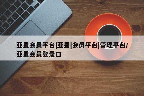 亚星入口 亚星代理合作-会员开户亚星会员平台|亚星|会员平台|管理平台/亚星会员登录口