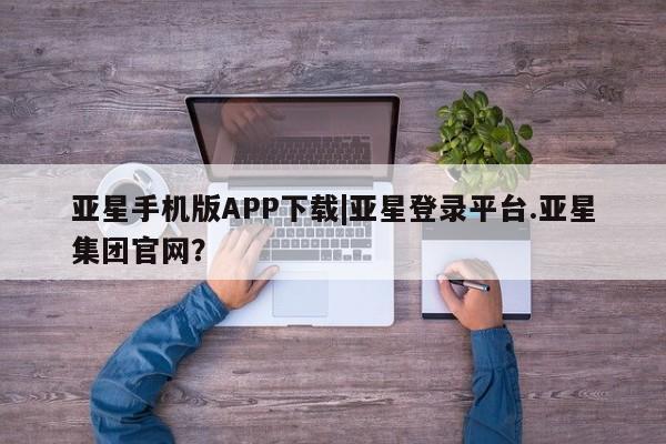 亚星入口 亚星代理合作-会员开户亚星手机版APP下载|亚星登录平台.亚星集团官网？