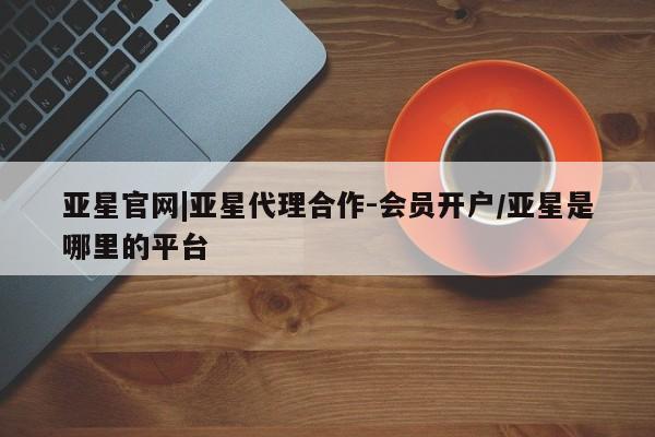 亚星入口 亚星代理合作-会员开户亚星官网|亚星代理合作-会员开户/亚星是哪里的平台