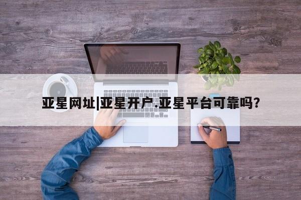 亚星入口 亚星代理合作-会员开户亚星网址|亚星开户.亚星平台可靠吗？