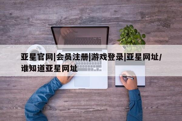 亚星入口 亚星代理合作-会员开户亚星官网|会员注册|游戏登录|亚星网址/谁知道亚星网址