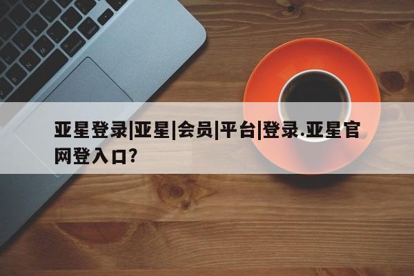 亚星入口 亚星代理合作-会员开户亚星登录|亚星|会员|平台|登录.亚星官网登入口？