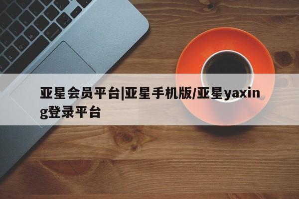 亚星入口 亚星代理合作-会员开户亚星会员平台|亚星手机版/亚星yaxing登录平台