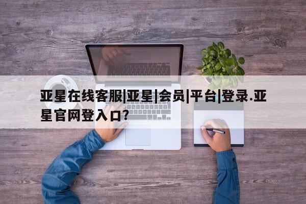 亚星入口 亚星代理合作-会员开户亚星在线客服|亚星|会员|平台|登录.亚星官网登入口？